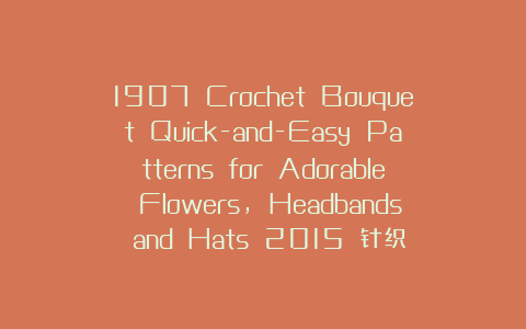 1907 Crochet Bouquet Quick-and-Easy Patterns for Adorable Flowers, Headbands and Hats 2015 针织