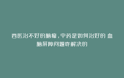 西医治不好的脑瘤，中药是如何治好的？血脑屏障问题咋解决的？