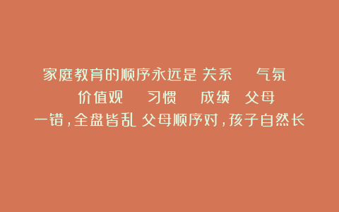 家庭教育的顺序永远是:关系 → 气氛 → 价值观 → 习惯 → 成绩 (父母一错,全盘皆乱;父母顺序对,孩子自然长)