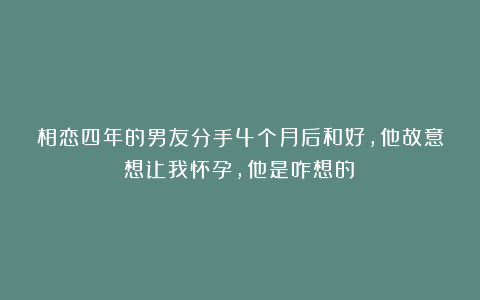 相恋四年的男友分手4个月后和好,他故意想让我怀孕,他是咋想的?