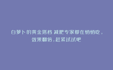 白萝卜的黄金搭档！减肥专家都在悄悄吃，效果翻倍，赶紧试试吧！