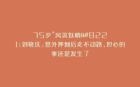 75岁”风流妖精”刘晓庆，意外摔倒后走不动路，担心的事还是发生了