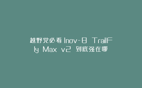 越野党必看！Inov-8 TrailFly Max v2 到底强在哪？