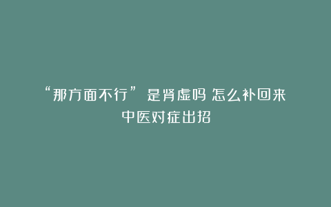 “那方面不行” 是肾虚吗?怎么补回来?中医对症出招