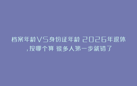 档案年龄VS身份证年龄?2026年退休,按哪个算?很多人第一步就错了