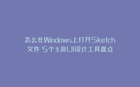 怎么在Windows上打开Sketch文件？5个主流UI设计工具盘点