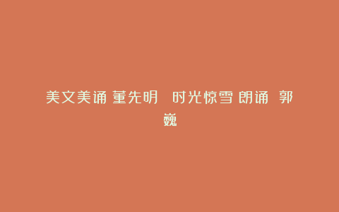 美文美诵｜董先明 《时光惊雪》朗诵 郭巍