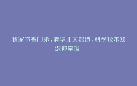 我家书香门第，清华北大深造，科学技术知识都掌握，