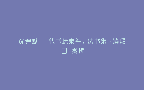 沈尹默,一代书坛泰斗,《法书集》·篇段（3）｜赏析