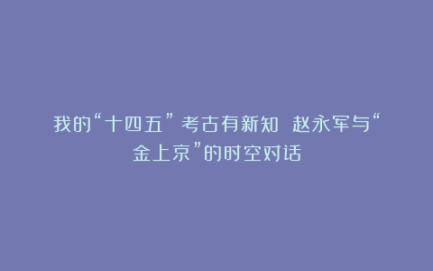 我的“十四五”｜考古有新知 赵永军与“金上京”的时空对话