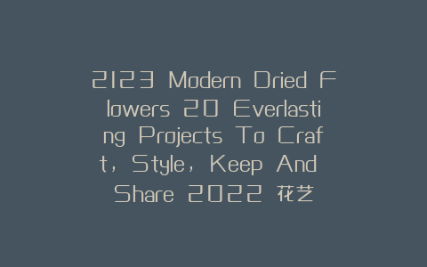 2123 Modern Dried Flowers 20 Everlasting Projects To Craft, Style, Keep And Share 2022 花艺