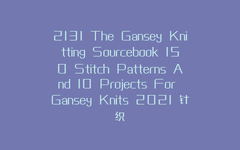 2131 The Gansey Knitting Sourcebook 150 Stitch Patterns And 10 Projects For Gansey Knits 2021 针织
