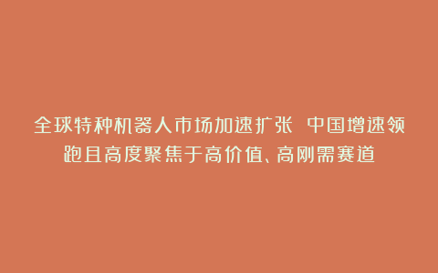 全球特种机器人市场加速扩张 中国增速领跑且高度聚焦于高价值、高刚需赛道