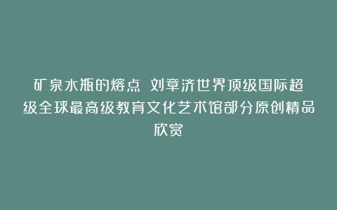 矿泉水瓶的熔点?①刘章济世界顶级国际超级全球最高级教育文化艺术馆部分原创精品欣赏!