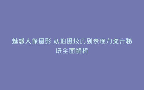 魅惑人像摄影！从拍摄技巧到表现力提升秘诀全面解析