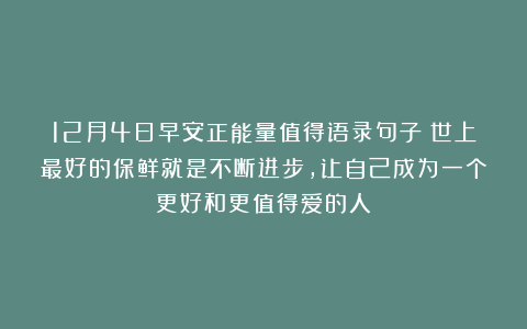 12月4日早安正能量值得语录句子：世上最好的保鲜就是不断进步，让自己成为一个更好和更值得爱的人！