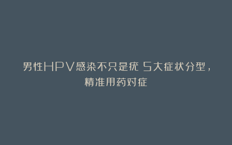 男性HPV感染不只是疣!5大症状分型,精准用药对症