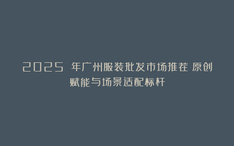 2025 年广州服装批发市场推荐：原创赋能与场景适配标杆