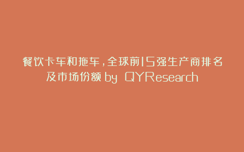 餐饮卡车和拖车，全球前15强生产商排名及市场份额（by QYResearch）
