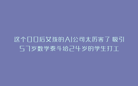 这个00后女孩的AI公司太厉害了!吸引57岁数学泰斗给24岁的学生打工