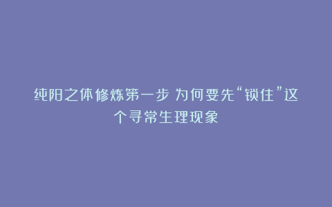 纯阳之体修炼第一步:为何要先“锁住”这个寻常生理现象?
