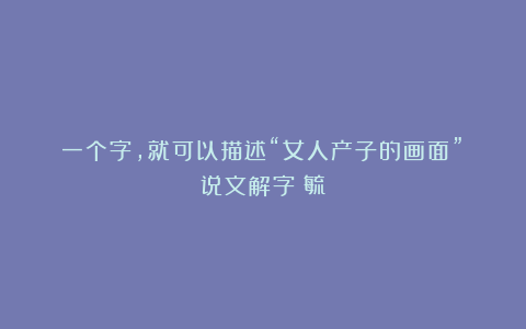 一个字,就可以描述“女人产子的画面”?说文解字:毓
