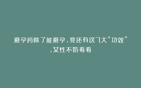 避孕药除了能避孕，竟还有这7大“功效”，女性不妨看看！