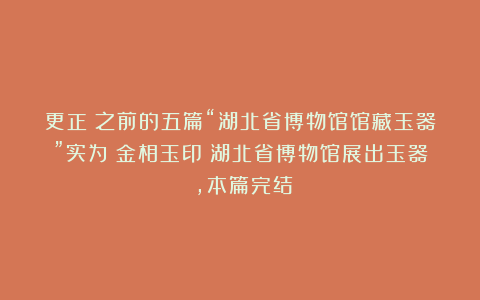 更正：之前的五篇“湖北省博物馆馆藏玉器”实为《金相玉印～湖北省博物馆展出玉器》，本篇完结