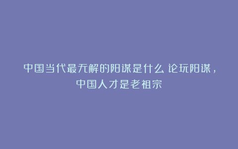 中国当代最无解的阳谋是什么?论玩阳谋,中国人才是老祖宗!