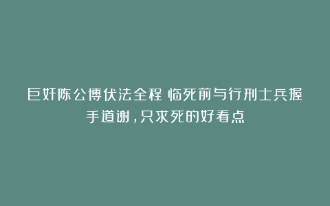 巨奸陈公博伏法全程:临死前与行刑士兵握手道谢,只求死的好看点