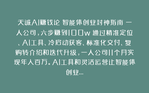 天诚AI赚钱论：智能体创业封神指南：一人公司，六步赚到100w！通过精准定位、AI工具、冷启动获客、标准化交付、复购转介绍和迭代升级，一人公司11个月实现年入百万。AI工具和灵活运营让智能体创业…