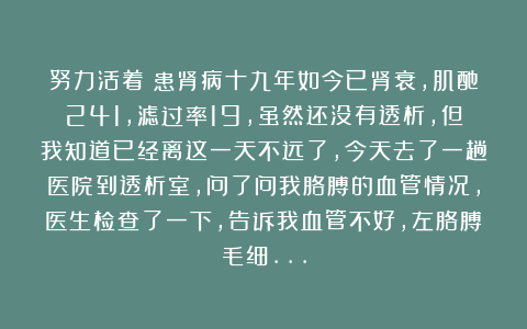 努力活着：患肾病十九年如今已肾衰，肌酐241，滤过率19，虽然还没有透析，但我知道已经离这一天不远了，今天去了一趟医院到透析室，问了问我胳膊的血管情况，医生检查了一下，告诉我血管不好，左胳膊毛细…