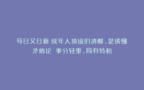 苟日又日新：成年人顶级的清醒，是读懂《矛盾论》：事分轻重，局有转机