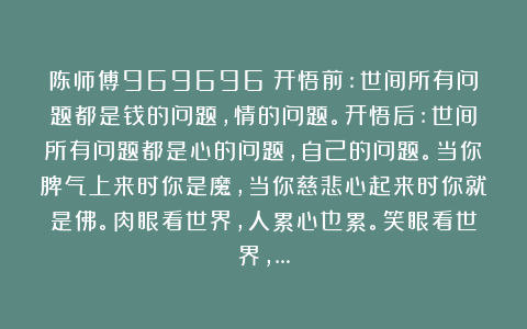 陈师傅969696：开悟前:世间所有问题都是钱的问题，情的问题。开悟后:世间所有问题都是心的问题，自己的问题。当你脾气上来时你是魔，当你慈悲心起来时你就是佛。肉眼看世界，人累心也累。笑眼看世界，…