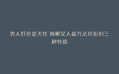 男人好色是天性？揭秘女人最无法抗拒的三种特质！