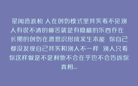 星闻造浪机：人在创伤模式里其实看不见别人有说不清的痛苦就是有隐藏的东西存在 长期的创伤在潜意识形成求生本能 你自己都没发现自己其实和别人不一样 别人只看你这样做是不是利他不会在乎也不会告诉你真相…