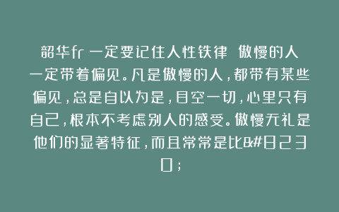 韶华fr：一定要记住人性铁律 傲慢的人一定带着偏见。凡是傲慢的人，都带有某些偏见，总是自以为是，目空一切，心里只有自己，根本不考虑别人的感受。傲慢无礼是他们的显著特征，而且常常是比…