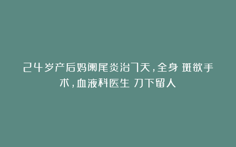 24岁产后妈阑尾炎治7天,全身瘀斑欲手术,血液科医生:刀下留人!