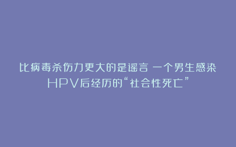 比病毒杀伤力更大的是谣言：一个男生感染HPV后经历的“社会性死亡”