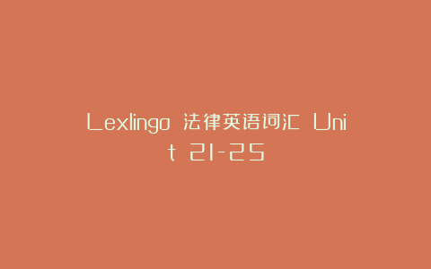 Lexlingo 法律英语词汇 Unit 21-25