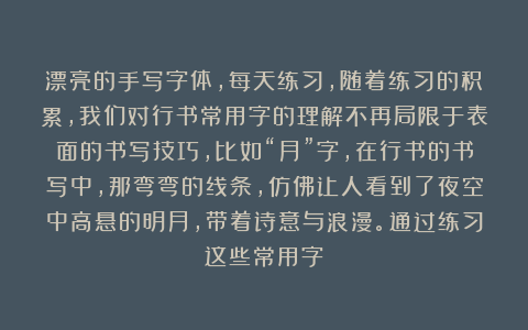 漂亮的手写字体，每天练习，随着练习的积累，我们对行书常用字的理解不再局限于表面的书写技巧，比如“月”字，在行书的书写中，那弯弯的线条，仿佛让人看到了夜空中高悬的明月，带着诗意与浪漫。通过练习这些常用字