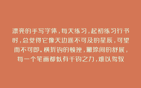 漂亮的手写字体，每天练习，起初练习行书时，总觉得它像天边遥不可及的星辰，可望而不可即。横折钩的顿挫，撇捺间的舒展，每一个笔画都似有千钧之力，难以驾驭