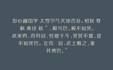 彭心融国学：大雪节气天地否卦。初侯：春秋《禽经》载：“鹖，毅鸟也。毅不知死。状类鸡，首有冠，性敢于斗，死犹不置，是不知死也。《左传》：鹖冠，武土戴之，象其勇也。”