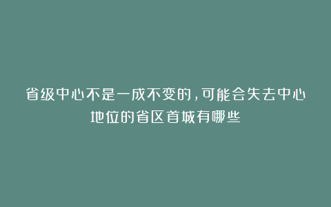 省级中心不是一成不变的，可能会失去中心地位的省区首城有哪些？