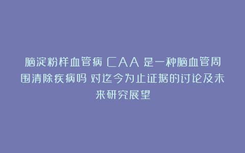 脑淀粉样血管病（CAA）是一种脑血管周围清除疾病吗？对迄今为止证据的讨论及未来研究展望