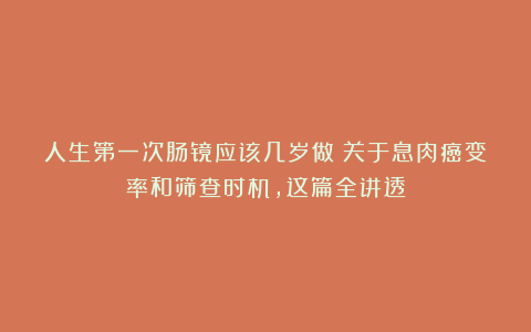 人生第一次肠镜应该几岁做？关于息肉癌变率和筛查时机，这篇全讲透