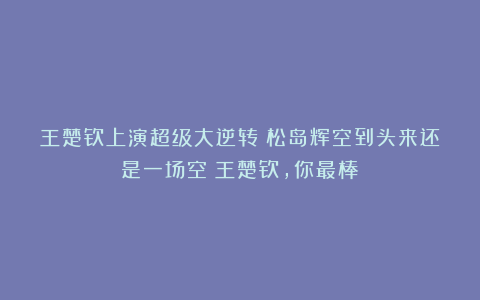 王楚钦上演超级大逆转！松岛辉空到头来还是一场空！王楚钦，你最棒！