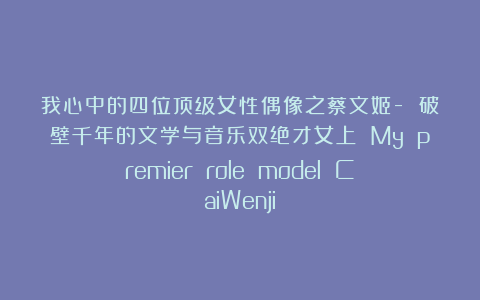 我心中的四位顶级女性偶像之蔡文姬- 破壁千年的文学与音乐双绝才女上 My premier role model CaiWenji