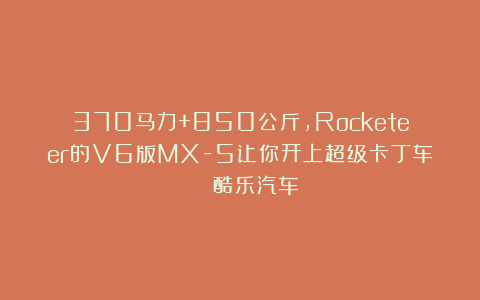 370马力+850公斤,Rocketeer的V6版MX-5让你开上超级卡丁车 | 酷乐汽车