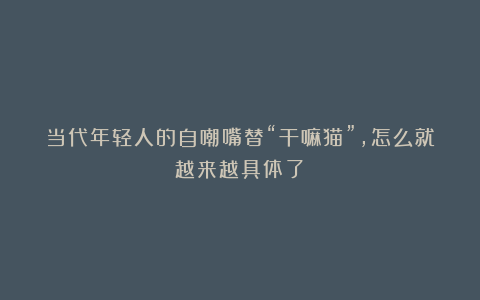 当代年轻人的自嘲嘴替“干嘛猫”,怎么就越来越具体了?